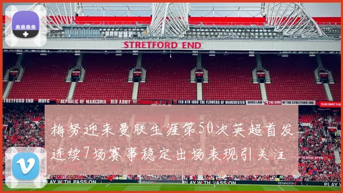 梅努迎来曼联生涯第50次英超首发连续7场赛事稳定出场表现引关注