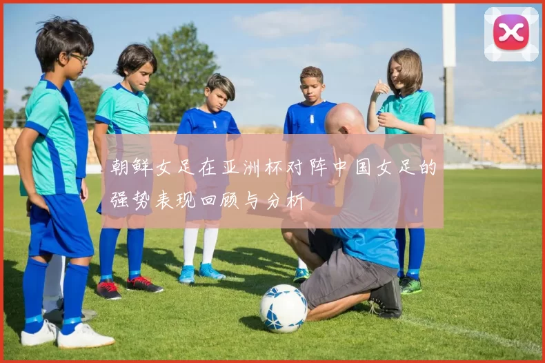 朝鲜女足在亚洲杯对阵中国女足的强势表现回顾与分析
