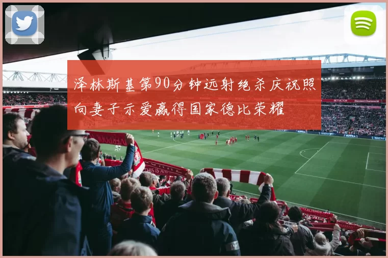 泽林斯基第90分钟远射绝杀庆祝照向妻子示爱赢得国家德比荣耀