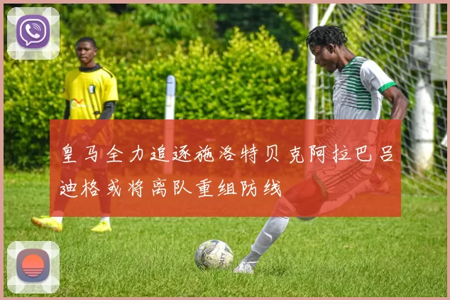 皇马全力追逐施洛特贝克阿拉巴吕迪格或将离队重组防线