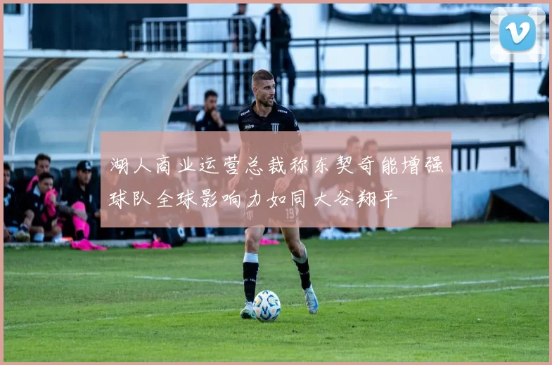 湖人商业运营总裁称东契奇能增强球队全球影响力如同大谷翔平