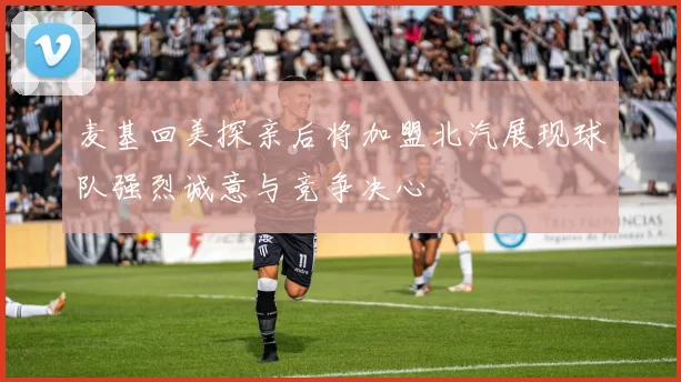 麦基回美探亲后将加盟北汽展现球队强烈诚意与竞争决心