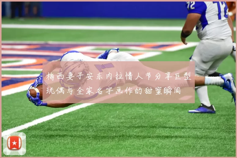 梅西妻子安东内拉情人节分享巨型玩偶与全家名字画作的甜蜜瞬间