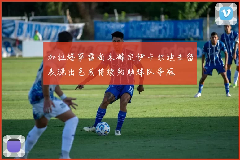 加拉塔萨雷尚未确定伊卡尔迪去留表现出色或将续约助球队争冠
