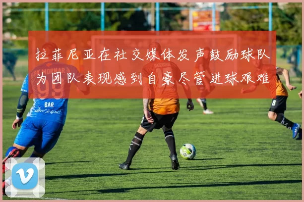 拉菲尼亚在社交媒体发声鼓励球队为团队表现感到自豪尽管进球艰难