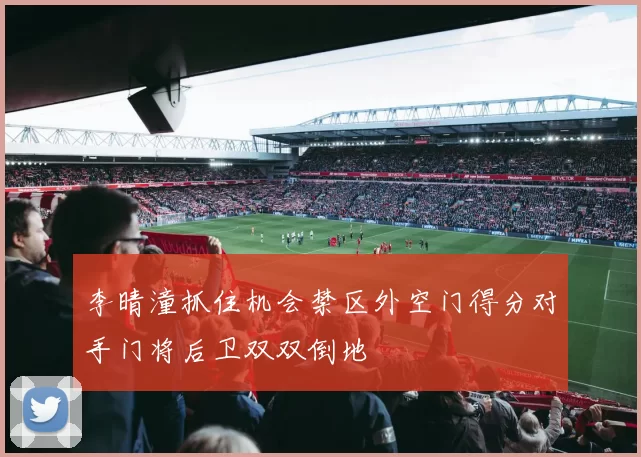 李晴潼抓住机会禁区外空门得分对手门将后卫双双倒地