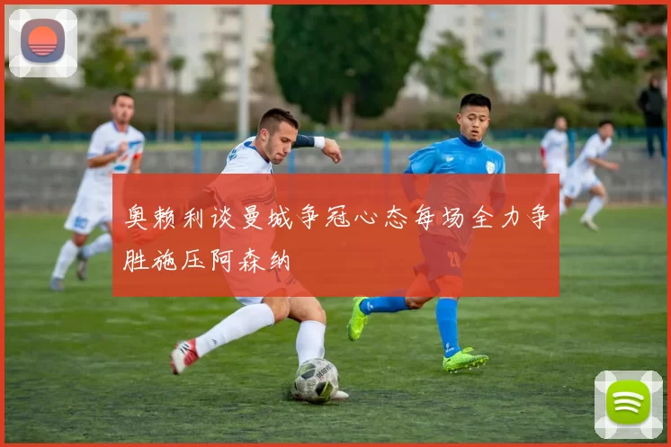 奥赖利谈曼城争冠心态每场全力争胜施压阿森纳