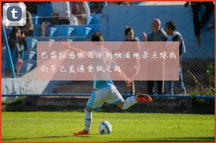 巴雷拉感慨若非利物浦绝杀点球我们早已直通晋级之路
