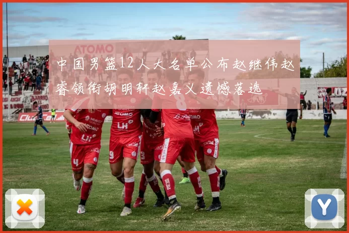 中国男篮12人大名单公布赵继伟赵睿领衔胡明轩赵嘉义遗憾落选