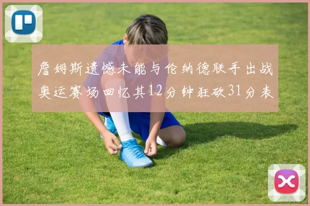 詹姆斯遗憾未能与伦纳德联手出战奥运赛场回忆其12分钟狂砍31分表现