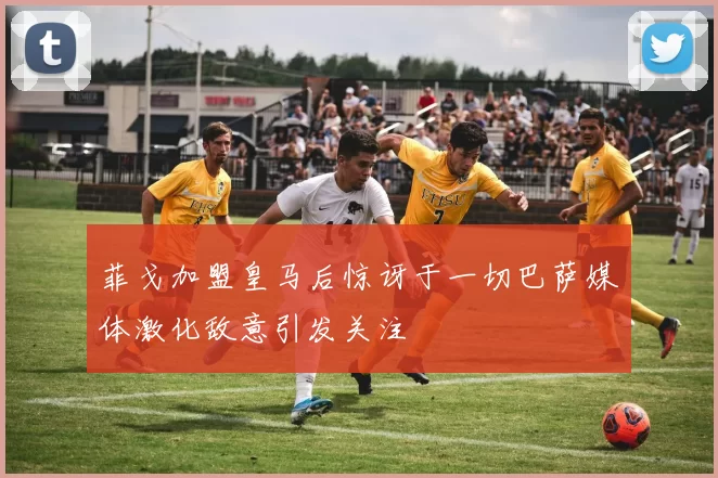菲戈加盟皇马后惊讶于一切巴萨媒体激化敌意引发关注