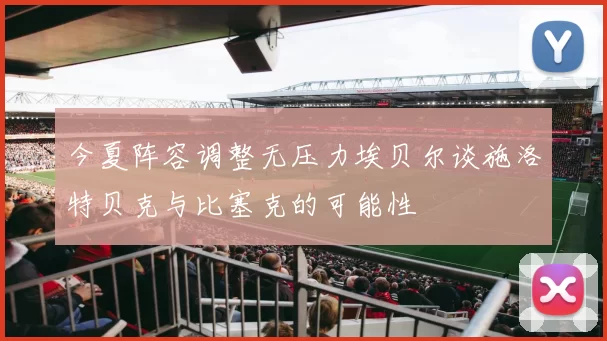 今夏阵容调整无压力埃贝尔谈施洛特贝克与比塞克的可能性
