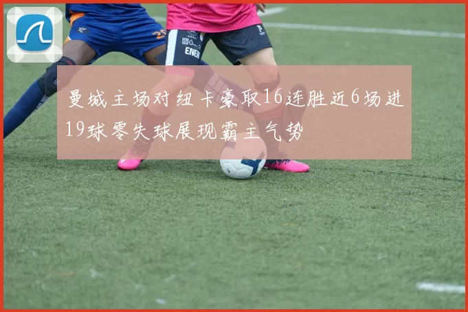 曼城主场对纽卡豪取16连胜近6场进19球零失球展现霸主气势
