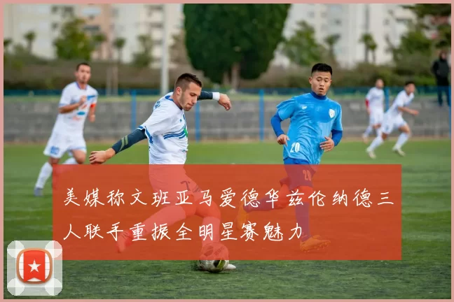 美媒称文班亚马爱德华兹伦纳德三人联手重振全明星赛魅力