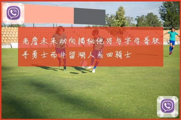 老詹未来动向揭秘他将与字母哥联手勇士而非留湖人或回骑士