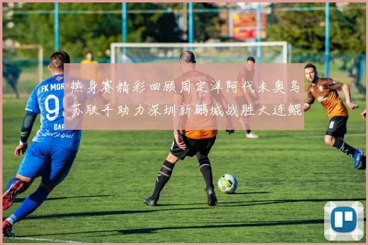 热身赛精彩回顾周定洋阿代米奥乌苏联手助力深圳新鹏城战胜大连鲲城