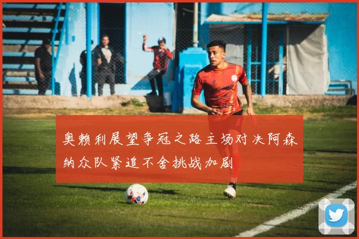 奥赖利展望争冠之路主场对决阿森纳众队紧追不舍挑战加剧