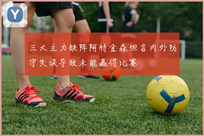 三大主力缺阵阿特金森坦言内外防守失误导致未能赢得比赛