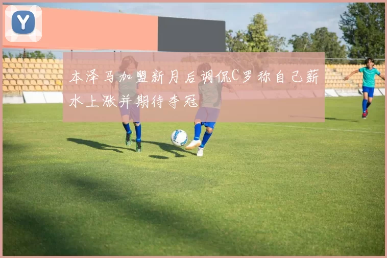 本泽马加盟新月后调侃C罗称自己薪水上涨并期待夺冠