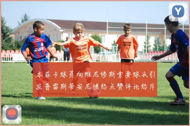 本菲卡球员向维尼修斯索要球衣引发普雷斯蒂安尼愤怒点赞评论怒斥队友