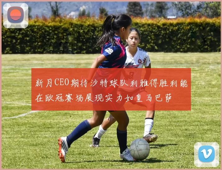 新月CEO期待沙特球队利雅得胜利能在欧冠赛场展现实力如皇马巴萨
