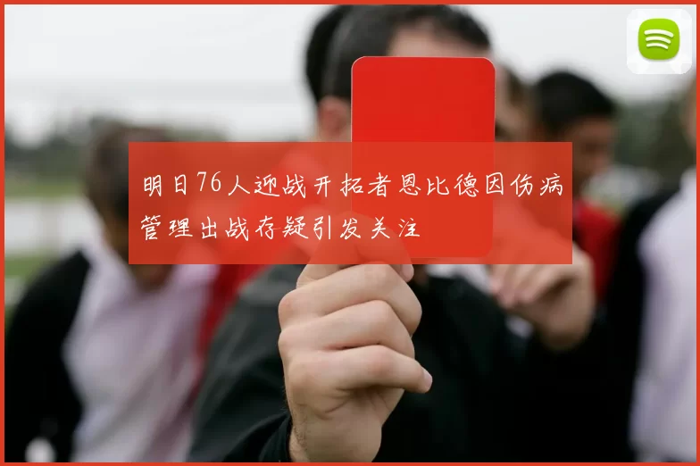 明日76人迎战开拓者恩比德因伤病管理出战存疑引发关注
