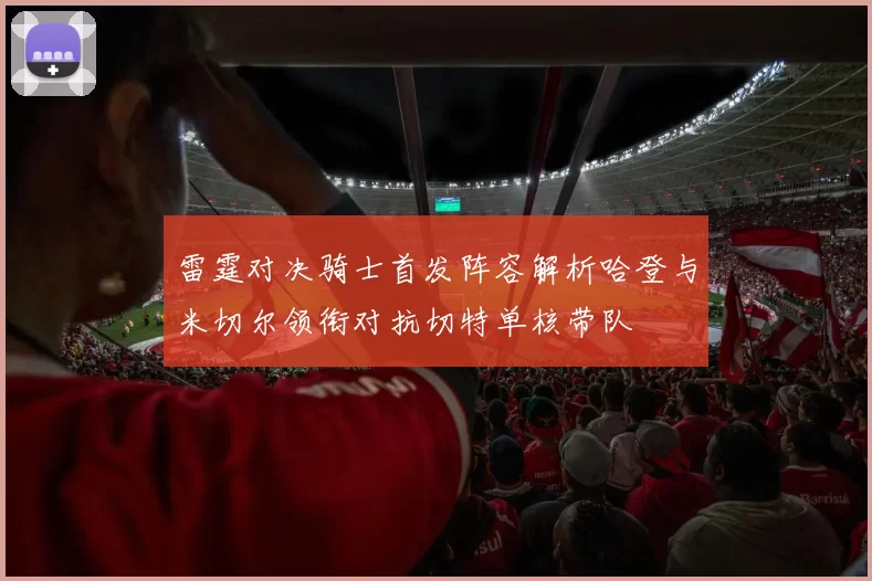 雷霆对决骑士首发阵容解析哈登与米切尔领衔对抗切特单核带队