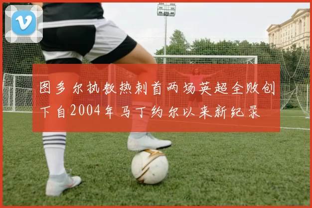 图多尔执教热刺首两场英超全败创下自2004年马丁约尔以来新纪录